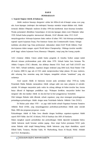 2 DISUSUN OLEH I WAYAN SUGITA KELAS X C
BAB II
PEMBAHASAN
A. Sejarah Singkat Atletik di Indonesia
Atletik moderen biasanya diorganisir sekitar lari 400m di trek di hampir semua even yang
ada. Acara lapangan (melompat dan melempar) biasanya memakai tempat didalam trek. Atletik
termasuk didalam Olimpiade moderen di tahun 1896 dan membentuk dasar-dasarnya kemudian
Wanita pertamakali dibolehkan berpartisipasi di trek dan lapangan dalam event Olimpiade tahun
1928. Sebuah badan pengelola internasional dibentuk, IAAF dibentuk tahun 1912. IAAF
menyelenggarakan beberapa kejuaraan dunia outdoor di tahun 1983. Ada beberapa pertandingan
regional seperti kejuaraan Eropa, Pan-American Games dan Commonwealth Games. Sebagai
tambahan ada sirkuit Liga Emas professional, diakumulasi dalam IAAF World Athletics Final
dan kejuaraan dalam ruangan seperti World Indoor Championship. Olahraga tersebut memiliki
profil tinggi selama kejuaraan besar, khususnya Olimpiade, tetapi yang lain kurang populer.
AAU (Amateur Athletic Union) adalah badan pengelola di Amerika Serikat sampai runtuh
dibawah tekanan profesionalisme pada akhir tahun 1970. Sebuah badan baru bernama The
Athletic Congress (TAC) dibentuk, dan akhirnya dinamai USA Track and Field (USATF atau
USA T&F). Sebuah tambahan, organisasi dengan struktural yang lebih kecil, Road Runner Club
of America (RRCA) juga ada di USA untuk mempromosikan balap jalanan. Di masa moderen,
atlet sekarang bisa menerima uang dari balapan, mengakhiri sebutan “amatirisme” yang ada
seelumnya
Awal sejarah Atletik di Indonesia tercatat pada permulaan tahun 1930-an, ketika
Pemerintah Hindia Belanda memasukkan Atletik sebagai salah satu mata pelajaran di sekolah-
sekolah. Di kalangan masyarakat pada waktu itu cabang olahraga ini belum tersebar luas, karena
hanya dikenal di lingkungan pendidikan saja. Walaupun demikian, masyarakat lambat laun
mengenal sifat dan manfaat Atletik ini dan dari hari ke hari penggemarnya bertambah.
Oleh kalangan Belanda telah dibentuk sebuah organisasi, yang akan menangani penyelenggaraan
pertandingan-pertandingan Atletik dengan nama Nederlands Indische Athletiek Unie (NIAU).
Di Medan pada tahun 1930 - an juga telah berdiri sebuah Organisasi bernama Sumatera
Athletiek Bond (SAB), yang menyelenggarakan perlombaan-perlombaan Atletik antar sekolah
Mulo, HBS dan perguruan-perguruan swasta.
Perkembangan Atletik di Pulau Jawa ditandai dengan berdirinya organisasi-organisasi Atletik
seperti ISSV Hellas dan IAC di Jakarta, PAS di Surabaya dan ABA di Surakarta.
Dalam mengikuti sejarah pertumbuhan dan perkembangan Atletik diperoleh kesimpulan bahwa
Atletik Indonesia masih berumur setahun jagung. Akan tetapi berkat perananan NIAU pada
zaman Belanda telah tampil bintang-bintang Atletik Indonesia yang dapat diandalkan, seperti
Effendi Saleh, Tomasoa, Mochtar Saleh, M. Murbambang, Harun Al Rasyid, Mohd. Abdulah
dan F.G.E. Rorimpandey.
 