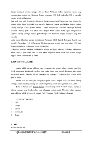3 DISUSUN OLEH I WAYAN SUGITA KELAS X C
Dengan mencapai loncatan setinggi 1,86 m, Harun Al Rasyid berhasil mencetak prestasi yang
mengagumkan, sedang Nur Bambang dengan kecepatan 10.8 detik dalam lari 100 m mengukir
prestasi terbaik di Indonesia.
Baik hasil yang telah dicapai oleh Harun Al Rasyid maupun hasil Nurbambang baru belasan dan
puluhan tahun dapat diperbaiki oleh atlet-atlet Indonesia. Selama pendudukan Jepang kegiatan
cabang olahraga Atletik praktis terhenti. Dengan terbentuknya Persatuan Olahraga Republik
Indonesia (PORI) pada awal tahun 1946, bagian Atletik dalam PORI segera menghidupkan
kegiatan cabang olahraga menuju perkembangan dan kemajuan bangsa Indonesia yang baru
merdeka.
Usaha nyata dibuktikan dengan terbentuknya Persatuan Atletik Seluruh Indonesia (PASI) pada
tanggal 3 September 1950 di Semarang. Kegiatan pertama tercatat pada akhir tahun 1950 juga
dengan mengadakan perlombaan Atletik di Bandung.
Perlombaan tersebut sekaligus dimaksudkan sebagai persiapan atlet-atlet Indonesia menghadapi
Asian Games I pada tahun 1951 di New Delhi. Organisasi Induk PASI telah diterima sebagai
anggota Atletik Internasional (IAAF).
B. PENGERTIAN ATLETIK
Atletik adalah cabang olahraga yang mendasari dari semua cabang olargara yang lain,
Atletik mempunyai karakteristik gerakan yang paling dasar yang menjadi kebiasaan kita sehari-
hari seperti contoh : Berjalan, berlari, melompat dan melempar. Gerakan-gerakan tersebut adalah
gerakan alami.
Melihat dari hal diatas jadi sewajarnya apabila Atletik menjadi Induk dari semua cabang
olahraga, karena dicabang cabang lain sudah mengandung unsur-unsur gerakan pada Atletik.
Kata ini berasal dari bahasa Yunani "athlon" yang berarti "kontes". Atletik merupakan
cabang olahraga yang diperlombakan pada olimpiade pertama pada 776 SM. Induk organisasi
untuk olahraga atletik di Indonesia adalah PASI (Persatuan Atletik Seluruh Indonesia).
5 CABANG ATLETIK :
Ø Lari
Ø Lompat
Ø Loncat
Ø Lempar,dan
Ø Tolak.
1. LARI
Macam-macam lari :
 