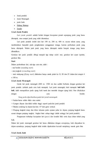 4 DISUSUN OLEH I WAYAN SUGITA KELAS X C
 Jarak pendek
 Jarak Menengah
 jarak Jauh.
 Halang Rintang
 Estafet
1.Lari Jarak Pendek
Lari jarak pendek adalah berlari dengan kecepatan penuh sepanjang jarak yang harus
ditempuh, atau sampai jarak yang telah ditentukan.
Lari jarak pendek terdiri dari lari 100 m, 200 m, 400 m. secara teknis sama. yang
membedakan hanyalah pada penghematan penggunaan tenaga, karena perbedaan jarak yang
harus ditempuh. Makin jauh jarak yang harus ditempuh makin banyak tenaga yang harus
dibutuhkan.
Gerakan lari jarak pendek dibagi menjadi tiga tahap ialah: star, gerakan lari cepat (sprint),
gerakan finis.
Start
Dalam perlombaan lari, ada tiga cara star, ialah :
- star berdiri (standing start)
- star jongkok (crouching start)
- start melayang (flying start) dilakukan hanya untuk pelari ke II, III dan IV dalam lari estapet 4
x 100 m.
2.Lari Jarak Menengah
Gerak lari jarak menengah (800 m- 1500 m) dan sedikit berbeda dengan gerakan lari
jarak pendek .terletak pada cara kaki menapak. Lari jarak menengah, kaki menapak ball hell-
ball, ialah menapakkan pada ujung kaki tumit dan menolak dengan ujung kaki. Star dikakukan
dengan cara berdiri.
Yang perlu diperhatikan pada lari jarak menengah:
>>badan harus selalu rilaks atau santai.
>>Lengan diayun dan tidak terlalu tinggi seperti pada lari jarak pendek
>>Badan condong ke depan kia-kira 15º dari garis vertical.
>>Panjang langkah tetap dan lebar tekanan pada ayunan paha ke depan, panjang langkah harus
sesuai dengan panjang tungkai. Angkat lutut cukup tinggi (tidak setinggi lari jarak pendek).
Penguasaan terhadap kecepatan lari (pace) dan kondisi fisik serta daya tahan tubuh yang
baik.
Dalam lari jarak menengah gerakan lari harus dilakukan dengan sewajarnya, kaki diayunkan ke
depan seenaknya, panjang langkah tidak terlalu dipaksakan kecuali menjelang masuk garis finis
3.Lari Jarak Jauh
 