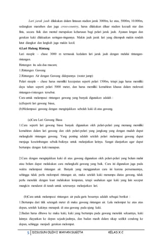 5 DISUSUN OLEH I WAYAN SUGITA KELAS X C
Lari jarak jauh dilakukan dalam lintasan stadion jarak 3000m, ke atas, 5000m, 10.000m,
sedangkan marathon dan juga cross-country, harus dilakukan diluar stadion kecuali star dan
finis, secara fisik dan mental merupakan keharusan bagi pelari jarak jauh. Ayunan lengan dan
gerakan kaki dilakuakan seringan-ringannya. Makin jauh jarak lari yang ditempuh makin rendah
lutut diangkat dan langkah juga makin kecil.
4.Lari Halang Rintang
Lari steeple – chase 3000 m termasuk kedalam lari jarak jauh dengan melalui rintangan-
rintangan.
Rintangan itu ada dua macam;
1.Rintangan Gawang
2.Rintangan Air dengan Gawang didepannya (water jump)
Pelari steeple – chase harus memiliki kecepatan seperti pelari 1500m, tetapi juga harus memiliki
daya tahan seperti pelari 5000 meter, dan harus memiliki kemahiran khusus dalam melewati
rintangan-rintangan tersebut.
Cara untuk melampaui rintangan gawang yang banyak digunakan adalah :
(a)Seperti lari gawang biasa,
(b)Melampaui gawang dengan menginjakkan sebelah kaki di atas gawang.
(a)Cara Lari Gawang Biasa
1.Cara seperti lari gawang biasa banyak digunakan oleh pelari-pelari yang memang memiliki
kemahiran dalam lari gawang dan oleh pelari-pelari yang jangkung yang dengan mudah dapat
melangkahi rintangan gawang. Yang penting adalah setelah pelari melampaui gawang dapat
menjaga keseimbangan sebaik-baiknya untuk melanjutkan larinya. Sangat dianjurkan agar dapat
bertumpu dengan kaki manapun.
2.Cara dengan menginjakkan kaki di atas gawang digunakan oleh pelari-pelari yang belum mahir
atau belum dapat melakukan cara melangkahi gawang yang baik. Cara ini digunakan juga pada
waktu melampaui rintangan air. Banyak yang menggunakan cara ini karena persamaannya,
sehingga tidak perlu melompati rintangan air, maka setelah kaki menumpu diatas gawang, tidak
perlu menolak dengan kuat melakukan lompatan, tetapi usahakan agar kaki yang lain secepat
mungkin mendarat di tanah untuk seterusnya melanjutkan lari.
(b)Cara untuk melampaui rintangan air pada garis besarnya adalah sebagai berikut :
1.Bertumpu dari titik setengah meter di muka gawang rintangan air. Lalu melompat ke atas atas
depan, setelah kakinya menapak di atas gawang pada ujung kaki.
2.Badan harus dibawa ke muka kaki, kaki yang bertumpu pada gawang menolak sekuatnya, kaki
lainnya diayunkan ke depan sejauh-jauhnya, dan badan masih dalam sikap sedikit condong ke
depan, sehingga menjadi gerakan melompat.
 