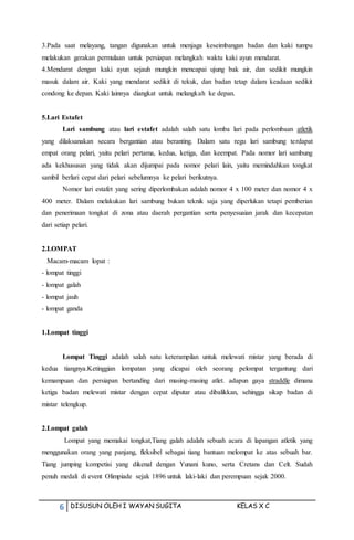 6 DISUSUN OLEH I WAYAN SUGITA KELAS X C
3.Pada saat melayang, tangan digunakan untuk menjaga keseimbangan badan dan kaki tumpu
melakukan gerakan permulaan untuk persiapan melangkah waktu kaki ayun mendarat.
4.Mendarat dengan kaki ayun sejauh mungkin mencapai ujung bak air, dan sedikit mungkin
masuk dalam air. Kaki yang mendarat sedikit di tekuk, dan badan tetap dalam keadaan sedikit
condong ke depan. Kaki lainnya diangkat untuk melangkah ke depan.
5.Lari Estafet
Lari sambung atau lari estafet adalah salah satu lomba lari pada perlombaan atletik
yang dilaksanakan secara bergantian atau beranting. Dalam satu regu lari sambung terdapat
empat orang pelari, yaitu pelari pertama, kedua, ketiga, dan keempat. Pada nomor lari sambung
ada kekhususan yang tidak akan dijumpai pada nomor pelari lain, yaitu memindahkan tongkat
sambil berlari cepat dari pelari sebelumnya ke pelari berikutnya.
Nomor lari estafet yang sering diperlombakan adalah nomor 4 x 100 meter dan nomor 4 x
400 meter. Dalam melakukan lari sambung bukan teknik saja yang diperlukan tetapi pemberian
dan penerimaan tongkat di zona atau daerah pergantian serta penyesuaian jarak dan kecepatan
dari setiap pelari.
2.LOMPAT
Macam-macam lopat :
- lompat tinggi
- lompat galah
- lompat jauh
- lompat ganda
1.Lompat tinggi
Lompat Tinggi adalah salah satu keterampilan untuk melewati mistar yang berada di
kedua tiangnya.Ketinggian lompatan yang dicapai oleh seorang pelompat tergantung dari
kemampuan dan persiapan bertanding dari masing-masing atlet. adapun gaya straddle dimana
ketiga badan melewati mistar dengan cepat diputar atau dibalikkan, sehingga sikap badan di
mistar telengkup.
2.Lompat galah
Lompat yang memakai tongkat,Tiang galah adalah sebuah acara di lapangan atletik yang
menggunakan orang yang panjang, fleksibel sebagai tiang bantuan melompat ke atas sebuah bar.
Tiang jumping kompetisi yang dikenal dengan Yunani kuno, serta Cretans dan Celt. Sudah
penuh medali di event Olimpiade sejak 1896 untuk laki-laki dan perempuan sejak 2000.
 