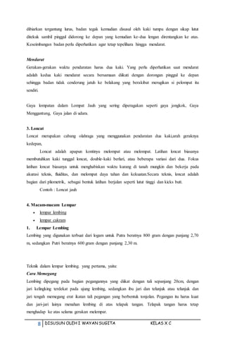 8 DISUSUN OLEH I WAYAN SUGITA KELAS X C
dibiarkan tergantung lurus, badan tegak kemudian disusul oleh kaki tumpu dengan sikap lutut
ditekuk sambil pinggul didorong ke depan yang kemudian ke-dua lengan direntangkan ke atas.
Keseimbangan badan perlu diperhatikan agar tetap tepelihara hingga mendarat.
Mendarat
Gerakan-gerakan waktu pendaratan harus dua kaki. Yang perlu diperhatikan saat mendarat
adalah kedua kaki mendarat secara bersamaan diikuti dengan dorongan pinggul ke depan
sehingga badan tidak cenderung jatuh ke belakang yang berakibat merugikan si pelompat itu
sendiri.
Gaya lompatan dalam Lompat Jauh yang sering diperagakan seperti gaya jongkok, Gaya
Menggantung, Gaya jalan di udara.
3. Loncat
Loncat merupakan cabang olahraga yang menggunakan pendaratan dua kaki,arah geraknya
kedepan,
Loncat adalah apapun kontinyu melompat atau melompat. Latihan loncat biasanya
membutuhkan kaki tunggal loncat, double-kaki berlari, atau beberapa variasi dari dua. Fokus
latihan loncat biasanya untuk menghabiskan waktu kurang di tanah mungkin dan bekerja pada
akurasi teknis, fluiditas, dan melompat daya tahan dan kekuatan.Secara teknis, loncat adalah
bagian dari pliometrik, sebagai bentuk latihan berjalan seperti lutut tinggi dan kicks butt.
Contoh : Loncat jauh
4. Macam-macam Lempar
 lempar lembing
 lempar cakram
1. Lempar Lembing
Lembing yang digunakan terbuat dari logam untuk Putra beratnya 800 gram dengan panjang 2,70
m, sedangkan Putri beratnya 600 gram dengan panjang 2,30 m.
Teknik dalam lempar lembing. yang pertama, yaitu:
Cara Memegang
Lembing dipegang pada bagian pegangannya yang diikat dengan tali sepanjang 20cm, dengan
jari kelingking terdekat pada ujung lembing, sedangkan ibu jari dan telunjuk atau telunjuk dan
jari tengah memegang erat ikatan tali pegangan yang berbentuk tonjolan. Pegangan itu harus kuat
dan jari-jari lainya menahan lembing di atas telapak tangan. Telapak tangan harus tetap
menghadap ke atas selama gerakan melempar.
 