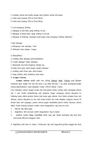 9 DISUSUN OLEH I WAYAN SUGITA KELAS X C
2. Lembing terbuat dari bambu dengan mata lembing terbuat dari logam
a. Untuk putra panjang 260 cm, berat 800 gr
b. Untuk putri panjang 200 cm, berat 600 gr
3. Cara memegang lembing
a. Dipegang di atas bahu, ujung lembing ke atas
b. Dipegang di depan dada , ujung lembing ke bawah
c. Dipegang di belakang, menempel pada tangan yang memegang lembing diluruskan
3 Hak melempar
a. Mempunyai hak melempar 3 kali
b. Melempar harus dengan 1 tangan
4. Diskualifikasi
a. Lembing tidak dipegang pada pembalutnya
b. 2 menit dipanggil belum melempar
c. Menyentuh besi batas lemparan sebelah atas
d. keluar lewat garis sektor lempar setelah melempar
e. Lembing jatuh di luar garis sektor lempar
f. Ujung lembing tidak membekas pada tanah
2. Lempar Cakram
Lempar cakram adalah salah satu cabang olahraga atletik. Cakram yang dilempar
berukuran garis tengah 220 mm dan berat 2 kg untuk laki-laki, 1 kg untuk perempuan.Lempar
cakram diperlombakan sejak olimpiade I tahun 1896 di Athena, Yunani.
Cara melempar cakram dengan awalan dua kali putaran badan caranya yaitu: memegang cakram
ada 3 cara, berdiri membelakangi arah lemparan, lengan memegang cakram diayunkan ke
belakang kanan diikuti gerakan badan, kaki kanan agak ditekuk, berat badan sebagian besar ada
dikanan, cakram diayunkan ke kiri, kaki kanan kendor dan tumit diangkat, lemparan cakram 30
derajat lepas dari pegangan, ayunan cakram jangan mendahului putaran badan, lepasnya cakram
diikuti badan condong kedepan. Latihan dasar menggunakan ring karet atu rotan
1. Diawali dgn sikap tegap
2. langkahkan slah satu kaki sambil mengayunkan ring ke depan
3. lanjutkan ayunan hingga mengelilingi tubuh, jaga agar lengan memegang ring tetap lurus
dan berada dibawah ketinggian bahu
4. langkahkan kaki lurus ke depan ( berlawanan dgn arah tangan.ikuti gerakan pinggul dan dada
 