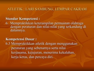 ATLETIK : LARI SAMBUNG, LEMPAR CAKRAM
ATLETIK : LARI SAMBUNG, LEMPAR CAKRAM
Standar Kompetensi :
Standar Kompetensi :
6. Mempraktikkan keterampilan permainan olahraga
6. Mempraktikkan keterampilan permainan olahraga
dengan peraturan dan nilai-nilai yang terkandung di
dengan peraturan dan nilai-nilai yang terkandung di
dalamnya.
dalamnya.
Kompetensi Dasar :
Kompetensi Dasar :
6.3 Mempraktikkan atletik dengan menggunakan
6.3 Mempraktikkan atletik dengan menggunakan
peraturan yang sebenarnya serta nilai
peraturan yang sebenarnya serta nilai
kerjasama, kejujuran, menerima kekalahan,
kerjasama, kejujuran, menerima kekalahan,
kerja keras, dan percaya diri.
kerja keras, dan percaya diri.
 