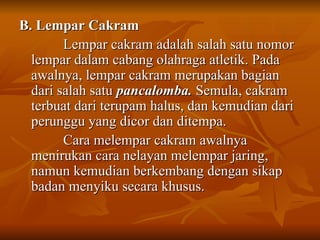 B. Lempar Cakram
B. Lempar Cakram
Lempar cakram adalah salah satu nomor
Lempar cakram adalah salah satu nomor
lempar dalam cabang olahraga atletik. Pada
lempar dalam cabang olahraga atletik. Pada
awalnya, lempar cakram merupakan bagian
awalnya, lempar cakram merupakan bagian
dari salah satu
dari salah satu pancalomba.
pancalomba. Semula, cakram
Semula, cakram
terbuat dari terupam halus, dan kemudian dari
terbuat dari terupam halus, dan kemudian dari
perunggu yang dicor dan ditempa.
perunggu yang dicor dan ditempa.
Cara melempar cakram awalnya
Cara melempar cakram awalnya
menirukan cara nelayan melempar jaring,
menirukan cara nelayan melempar jaring,
namun kemudian berkembang dengan sikap
namun kemudian berkembang dengan sikap
badan menyiku secara khusus.
badan menyiku secara khusus.
 