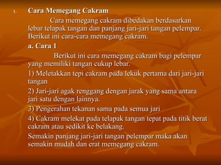 1.
1. Cara Memegang Cakram
Cara Memegang Cakram
Cara memegang cakram dibedakan berdasarkan
Cara memegang cakram dibedakan berdasarkan
lebar telapak tangan dan panjang jari-jari tangan pelempar.
lebar telapak tangan dan panjang jari-jari tangan pelempar.
Berikut ini cara-cara memegang cakram.
Berikut ini cara-cara memegang cakram.
a. Cara 1
a. Cara 1
Berikut ini cara memegang cakram bagi pelempar
Berikut ini cara memegang cakram bagi pelempar
yang memiliki tangan cukup lebar.
yang memiliki tangan cukup lebar.
1) Meletakkan tepi cakram pada lekuk pertama dari jari-jari
1) Meletakkan tepi cakram pada lekuk pertama dari jari-jari
tangan
tangan
2) Jari-jari agak renggang dengan jarak yang sama antara
2) Jari-jari agak renggang dengan jarak yang sama antara
jari satu dengan lainnya.
jari satu dengan lainnya.
3) Pengerahan tekanan sama pada semua jari
3) Pengerahan tekanan sama pada semua jari
4) Cakram melekat pada telapak tangan tepat pada titik berat
4) Cakram melekat pada telapak tangan tepat pada titik berat
cakram atau sedikit ke belakang.
cakram atau sedikit ke belakang.
Semakin panjang jari-jari tangan pelempar maka akan
Semakin panjang jari-jari tangan pelempar maka akan
semakin mudah dan erat memegang cakram.
semakin mudah dan erat memegang cakram.
 