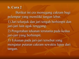b. Cara 2
b. Cara 2
Berikut ini cra memegang cakram bagi
Berikut ini cra memegang cakram bagi
pelempar yang memiliki tangan lebar.
pelempar yang memiliki tangan lebar.
1) Jari telunjuk dan jari tengah berhimpit dan
1) Jari telunjuk dan jari tengah berhimpit dan
jari-jari lain agak renggang.
jari-jari lain agak renggang.
2) Pengerahan tekanan terutama pada kedua
2) Pengerahan tekanan terutama pada kedua
jari-jari yang berhimpit.
jari-jari yang berhimpit.
3) Tekanan pada jari-jari tersebut yang
3) Tekanan pada jari-jari tersebut yang
mengatur putaran cakram sewaktu lepas dari
mengatur putaran cakram sewaktu lepas dari
tangan.
tangan.
 