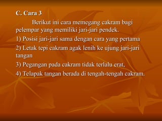 C. Cara 3
C. Cara 3
Berikut ini cara memegang cakram bagi
Berikut ini cara memegang cakram bagi
pelempar yang memiliki jari-jari pendek.
pelempar yang memiliki jari-jari pendek.
1) Posisi jari-jari sama dengan cara yang pertama
1) Posisi jari-jari sama dengan cara yang pertama
2) Letak tepi cakram agak lenih ke ujung jari-jari
2) Letak tepi cakram agak lenih ke ujung jari-jari
tangan
tangan
3) Pegangan pada cakram tidak terlalu erat,
3) Pegangan pada cakram tidak terlalu erat,
4) Telapak tangan berada di tengah-tengah cakram.
4) Telapak tangan berada di tengah-tengah cakram.
 