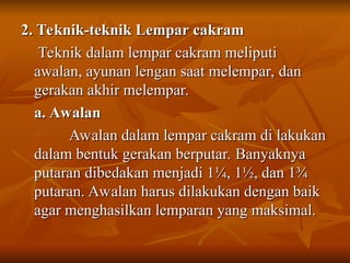 2. Teknik-teknik Lempar cakram
2. Teknik-teknik Lempar cakram
Teknik dalam lempar cakram meliputi
Teknik dalam lempar cakram meliputi
awalan, ayunan lengan saat melempar, dan
awalan, ayunan lengan saat melempar, dan
gerakan akhir melempar.
gerakan akhir melempar.
a. Awalan
a. Awalan
Awalan dalam lempar cakram di lakukan
Awalan dalam lempar cakram di lakukan
dalam bentuk gerakan berputar. Banyaknya
dalam bentuk gerakan berputar. Banyaknya
putaran dibedakan menjadi 1
putaran dibedakan menjadi 1¼, 1½, dan 1¾
¼, 1½, dan 1¾
putaran. Awalan harus dilakukan dengan baik
putaran. Awalan harus dilakukan dengan baik
agar menghasilkan lemparan yang maksimal.
agar menghasilkan lemparan yang maksimal.
 