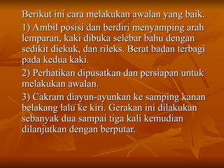 Berikut ini cara melakukan awalan yang baik.
Berikut ini cara melakukan awalan yang baik.
1) Ambil posisi dan berdiri menyamping arah
1) Ambil posisi dan berdiri menyamping arah
lemparan, kaki dibuka selebar bahu dengan
lemparan, kaki dibuka selebar bahu dengan
sedikit diekuk, dan rileks. Berat badan terbagi
sedikit diekuk, dan rileks. Berat badan terbagi
pada kedua kaki.
pada kedua kaki.
2) Perhatikan dipusatkan dan persiapan untuk
2) Perhatikan dipusatkan dan persiapan untuk
melakukan awalan.
melakukan awalan.
3) Cakram diayun-ayunkan ke samping kanan
3) Cakram diayun-ayunkan ke samping kanan
belakang lalu ke kiri. Gerakan ini dilakukan
belakang lalu ke kiri. Gerakan ini dilakukan
sebanyak dua sampai tiga kali kemudian
sebanyak dua sampai tiga kali kemudian
dilanjutkan dengan berputar.
dilanjutkan dengan berputar.
 