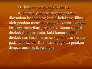 Berikut ini cara melakukannya.
Berikut ini cara melakukannya.
a) Lengan yang memegang cakram
a) Lengan yang memegang cakram
diayunkan ke samping kanan-belakang diikuti
diayunkan ke samping kanan-belakang diikuti
oleh gerakan memilih badan ke kanan. Lengan
oleh gerakan memilih badan ke kanan. Lengan
kiri juga mengikuti gerakan ke kanan sedikit
kiri juga mengikuti gerakan ke kanan sedikit
ditekuk di depan dada, kaki kanan sedikit
ditekuk di depan dada, kaki kanan sedikit
ditekuk dan berat badan sebagian besar berada
ditekuk dan berat badan sebagian besar berada
pada kaki kanan. Kaki kiri mengikuti gerakan
pada kaki kanan. Kaki kiri mengikuti gerakan
dengan tumit agak terangkat.
dengan tumit agak terangkat.
 
