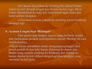 b) Cakram diayunkan ke samping kiri diikuti badan
b) Cakram diayunkan ke samping kiri diikuti badan
dipilin ke kiri dengan tangan kiri dibawa ke kiri juga. Berat
dipilin ke kiri dengan tangan kiri dibawa ke kiri juga. Berat
badan dipindahkan ke kaki kiri, kaki kanan agak rileks dan
badan dipindahkan ke kaki kiri, kaki kanan agak rileks dan
tumit sedikit diangkat.
tumit sedikit diangkat.
c) Gerakan ayunan cakram ke samping kanan-belakang
c) Gerakan ayunan cakram ke samping kanan-belakang
diulangi lagi.
diulangi lagi.
b. Ayunan Lengan Saat Melempar
b. Ayunan Lengan Saat Melempar
Dari posisi siap lempar, segera tanpa berhenti sedikit
Dari posisi siap lempar, segera tanpa berhenti sedikit
pun melakukan gerakan melemparkan cakram. Berikut ini cara
pun melakukan gerakan melemparkan cakram. Berikut ini cara
melakukannya.
melakukannya.
1) Kaki kanan ditolakkan untuk mengangkat panggul dari
1) Kaki kanan ditolakkan untuk mengangkat panggul dari
posisi rendah di atas kaki kanan didorong ke depan atas.
posisi rendah di atas kaki kanan didorong ke depan atas.
Badan yang semula condong ke belakang dan terpilin ke
Badan yang semula condong ke belakang dan terpilin ke
kanan diputar ke kiri diikuti dengan gerakan panggul yang
kanan diputar ke kiri diikuti dengan gerakan panggul yang
memutar ke kiri pula.
memutar ke kiri pula.
 