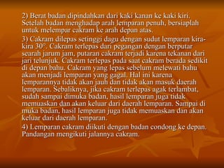 2) Berat badan dipindahkan dari kaki kanan ke kaki kiri.
2) Berat badan dipindahkan dari kaki kanan ke kaki kiri.
Setelah badan menghadap arah lemparan penuh, bersiaplah
Setelah badan menghadap arah lemparan penuh, bersiaplah
untuk melempar cakram ke arah depan atas.
untuk melempar cakram ke arah depan atas.
3) Cakram dilepas setinggi dagu dengan sudut lemparan kira-
3) Cakram dilepas setinggi dagu dengan sudut lemparan kira-
kira 30
kira 30°. Cakram terlepas dari pegangan dengan berputar
°. Cakram terlepas dari pegangan dengan berputar
searah jarum jam, putaran cakram terjadi karena tekanan dari
searah jarum jam, putaran cakram terjadi karena tekanan dari
jari telunjuk. Cakram terlepas pada saat cakram berada sedikit
jari telunjuk. Cakram terlepas pada saat cakram berada sedikit
di depan bahu. Cakram yang lepas sebelum melewati bahu
di depan bahu. Cakram yang lepas sebelum melewati bahu
akan menjadi lemparan yang gagal. Hal ini karena
akan menjadi lemparan yang gagal. Hal ini karena
lemparannya tidak akan jauh dan tidak akan masuk daerah
lemparannya tidak akan jauh dan tidak akan masuk daerah
lemparan. Sebaliknya, jika cakram terlepas agak terlambat,
lemparan. Sebaliknya, jika cakram terlepas agak terlambat,
sudah sampai dimuka badan, hasil lemparan juga tidak
sudah sampai dimuka badan, hasil lemparan juga tidak
memuaskan dan akan keluar dari daerah lemparan. Sampai di
memuaskan dan akan keluar dari daerah lemparan. Sampai di
muka badan, hasil lemparan juga tidak memuaskan dan akan
muka badan, hasil lemparan juga tidak memuaskan dan akan
keluar dari daerah lemparan.
keluar dari daerah lemparan.
4) Lemparan cakram diikuti dengan badan condong ke depan.
4) Lemparan cakram diikuti dengan badan condong ke depan.
Pandangan mengikuti jalannya cakram.
Pandangan mengikuti jalannya cakram.
 