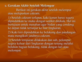 c. Gerakan Akhir Setelah Melempar
c. Gerakan Akhir Setelah Melempar
Berikut ini gerakan akhir setelah melempar
Berikut ini gerakan akhir setelah melempar
atau melepaskan cakram.
atau melepaskan cakram.
1) Setelah cakram terlepas, kaki kanan harus segera
1) Setelah cakram terlepas, kaki kanan harus segera
dipindahkan ke muka dengan sedikit ditekuk. Hal ini
dipindahkan ke muka dengan sedikit ditekuk. Hal ini
bertujuan untuk menahan agar badan yang condong
bertujuan untuk menahan agar badan yang condong
ke depan tidak terlanjur ke luar lingkaran.
ke depan tidak terlanjur ke luar lingkaran.
2) Kaki kiri dipindahkan ke belakang dan pandangan
2) Kaki kiri dipindahkan ke belakang dan pandangan
mata mengikuti jatuhnya cakram.
mata mengikuti jatuhnya cakram.
3) Setelah lemparan dilakukan dan sah, pelempar
3) Setelah lemparan dilakukan dan sah, pelempar
segera keluar dari lingkaran dengan tenang melalui
segera keluar dari lingkaran dengan tenang melalui
belahan bagian belakang, tidak dengan lari atau
belahan bagian belakang, tidak dengan lari atau
melompat.
melompat.
 