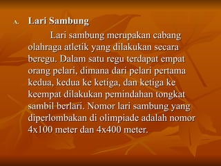 A.
A. Lari Sambung
Lari Sambung
Lari sambung merupakan cabang
Lari sambung merupakan cabang
olahraga atletik yang dilakukan secara
olahraga atletik yang dilakukan secara
beregu. Dalam satu regu terdapat empat
beregu. Dalam satu regu terdapat empat
orang pelari, dimana dari pelari pertama
orang pelari, dimana dari pelari pertama
kedua, kedua ke ketiga, dan ketiga ke
kedua, kedua ke ketiga, dan ketiga ke
keempat dilakukan pemindahan tongkat
keempat dilakukan pemindahan tongkat
sambil berlari. Nomor lari sambung yang
sambil berlari. Nomor lari sambung yang
diperlombakan di olimpiade adalah nomor
diperlombakan di olimpiade adalah nomor
4x100 meter dan 4x400 meter.
4x100 meter dan 4x400 meter.
 