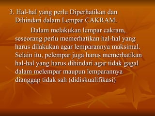 3. Hal-hal yang perlu Diperhatikan dan
3. Hal-hal yang perlu Diperhatikan dan
Dihindari dalam Lempar CAKRAM.
Dihindari dalam Lempar CAKRAM.
Dalam melakukan lempar cakram,
Dalam melakukan lempar cakram,
seseorang perlu memerhatikan hal-hal yang
seseorang perlu memerhatikan hal-hal yang
harus dilakukan agar lemparannya maksimal.
harus dilakukan agar lemparannya maksimal.
Selain itu, pelempar juga harus memerhatikan
Selain itu, pelempar juga harus memerhatikan
hal-hal yang harus dihindari agar tidak gagal
hal-hal yang harus dihindari agar tidak gagal
dalam melempar maupun lemparannya
dalam melempar maupun lemparannya
dianggap tidak sah (didiskualifikasi)
dianggap tidak sah (didiskualifikasi)
 