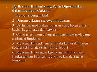 a.
a. Berikut ini Hal-hal yang Perlu Diperhatikan
Berikut ini Hal-hal yang Perlu Diperhatikan
dalam Lempar Cakram
dalam Lempar Cakram
1) Berputar dengan baik
1) Berputar dengan baik
2) Dorong cakram melewati lingkaran
2) Dorong cakram melewati lingkaran
3) Usahakan melakukan putaran yang besar antara
3) Usahakan melakukan putaran yang besar antara
badan bagian atas dan bawah
badan bagian atas dan bawah
4) Capai jarak yang cukup jauh pada saat melayang
4) Capai jarak yang cukup jauh pada saat melayang
melintasi lingkaran
melintasi lingkaran
5) Mendaratlah pada jari-jari kaki kanan dan putar
5) Mendaratlah pada jari-jari kaki kanan dan putar
secara aktif di atas (jari-jari tersebut)
secara aktif di atas (jari-jari tersebut)
6) Mendaratlah dengan kaki kanan di titik pusat
6) Mendaratlah dengan kaki kanan di titik pusat
lingkaran dan kaki kiri sedikit ke kiri dari garis
lingkaran dan kaki kiri sedikit ke kiri dari garis
lemparan
lemparan
 