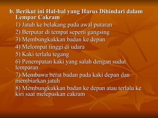 b. Berikut ini Hal-hal yang Harus Dihindari dalam
b. Berikut ini Hal-hal yang Harus Dihindari dalam
Lempar Cakram
Lempar Cakram
1) Jatuh ke belakang pada awal putaran
1) Jatuh ke belakang pada awal putaran
2) Berputar di tempat seperti gangsing
2) Berputar di tempat seperti gangsing
3) Membungkukkan badan ke depan
3) Membungkukkan badan ke depan
4) Melompat tinggi di udara
4) Melompat tinggi di udara
5) Kaki terlalu tegang
5) Kaki terlalu tegang
6) Penempatan kaki yang salah dengan sudut
6) Penempatan kaki yang salah dengan sudut
lemparan
lemparan
7) Membawa berat badan pada kaki depan dan
7) Membawa berat badan pada kaki depan dan
membiarkan jatuh
membiarkan jatuh
8) Membungkukkan badan ke depan atau terlalu ke
8) Membungkukkan badan ke depan atau terlalu ke
kiri saat melepaskan cakram
kiri saat melepaskan cakram
 