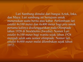 Lari Sambung dimulai dari bangsa Aztek, Inka,
Lari Sambung dimulai dari bangsa Aztek, Inka,
dan Maya. Lari sambung ini bertujuan untuk
dan Maya. Lari sambung ini bertujuan untuk
meneruskan suatu berita atau kabar. Perlombaan lari
meneruskan suatu berita atau kabar. Perlombaan lari
estafet 4x100 meter dan 4x400 meter bagi pria untuk
estafet 4x100 meter dan 4x400 meter bagi pria untuk
pertama kalinya diselenggarakan pada Olimpiade
pertama kalinya diselenggarakan pada Olimpiade
tahun 1928 di Stockholm (Swedia). Nomor Lari
tahun 1928 di Stockholm (Swedia). Nomor Lari
estafet 4x100 meter bagi wanita sejak tahun 1928
estafet 4x100 meter bagi wanita sejak tahun 1928
menjadi salah satu nomor olimpiade. Nomor lari
menjadi salah satu nomor olimpiade. Nomor lari
estafet 4x400 meter mulai dilombakan sejak tahun
estafet 4x400 meter mulai dilombakan sejak tahun
1972.
1972.
 