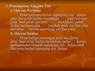 2. Penempatan Anggota Tim
2. Penempatan Anggota Tim
a. Operan Pertama
a. Operan Pertama
Pelari pertama berlari sepanjang sisi
Pelari pertama berlari sepanjang sisi dalam
dalam
jalur dan pelari kedua menunggu
jalur dan pelari kedua menunggu pada sisi luar
pada sisi luar
jalur. Saat pelari pertama
jalur. Saat pelari pertama mendekati, pelari
mendekati, pelari
kedua mempercepat
kedua mempercepat langkah pada sisi luar jalur
langkah pada sisi luar jalur
dan terus
dan terus berlari sepanjang sisi luar jalur
berlari sepanjang sisi luar jalur.
.
b. Operan Kedua
b. Operan Kedua
Pelari ketiga menunggu pada sisi dalam
Pelari ketiga menunggu pada sisi dalam
jalur. Saat pelari kedua mendekati, pelari
jalur. Saat pelari kedua mendekati, pelari ketiga
ketiga
mempercepat langkah sepanjang sisi
mempercepat langkah sepanjang sisi dalam jalur
dalam jalur
dan terus berlari sepanjang sisi
dan terus berlari sepanjang sisi dalam.
dalam.
 