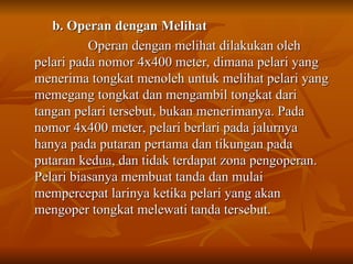 b. Operan dengan Melihat
b. Operan dengan Melihat
Operan dengan melihat dilakukan oleh
Operan dengan melihat dilakukan oleh
pelari pada nomor 4x400 meter, dimana pelari yang
pelari pada nomor 4x400 meter, dimana pelari yang
menerima tongkat menoleh untuk melihat pelari yang
menerima tongkat menoleh untuk melihat pelari yang
memegang tongkat dan mengambil tongkat dari
memegang tongkat dan mengambil tongkat dari
tangan pelari tersebut, bukan menerimanya. Pada
tangan pelari tersebut, bukan menerimanya. Pada
nomor 4x400 meter, pelari berlari pada jalurnya
nomor 4x400 meter, pelari berlari pada jalurnya
hanya pada putaran pertama dan tikungan pada
hanya pada putaran pertama dan tikungan pada
putaran kedua, dan tidak terdapat zona pengoperan.
putaran kedua, dan tidak terdapat zona pengoperan.
Pelari biasanya membuat tanda dan mulai
Pelari biasanya membuat tanda dan mulai
mempercepat larinya ketika pelari yang akan
mempercepat larinya ketika pelari yang akan
mengoper tongkat melewati tanda tersebut.
mengoper tongkat melewati tanda tersebut.
 