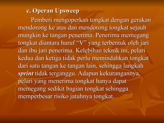 c. Operan Upsweep
c. Operan Upsweep
Pemberi mengoperkan tongkat dengan gerakan
Pemberi mengoperkan tongkat dengan gerakan
mendorong ke atas dan mendorong tongkat sejauh
mendorong ke atas dan mendorong tongkat sejauh
mungkin ke tangan penerima. Penerima memegang
mungkin ke tangan penerima. Penerima memegang
tongkat diantara huruf “V” yang terbentuk oleh jari
tongkat diantara huruf “V” yang terbentuk oleh jari
dan ibu jari penerima. Kelebihan teknik ini, pelari
dan ibu jari penerima. Kelebihan teknik ini, pelari
kedua dan ketiga tidak perlu memindahkan tongkat
kedua dan ketiga tidak perlu memindahkan tongkat
dari satu tangan ke tangan lain, sehingga langkah
dari satu tangan ke tangan lain, sehingga langkah
sprint
sprint tidak terganggu. Adapun kekurangannya,
tidak terganggu. Adapun kekurangannya,
pelari yang menerima tongkat hanya dapat
pelari yang menerima tongkat hanya dapat
memegang sedikit bagian tongkat sehingga
memegang sedikit bagian tongkat sehingga
memperbesar risiko jatuhnya tongkat.
memperbesar risiko jatuhnya tongkat.
 