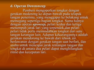 d. Operan Downsweep
d. Operan Downsweep
Pemberi mengoperkan tongkat dengan
Pemberi mengoperkan tongkat dengan
gerakan medorong ke depan bawah pada telapak
gerakan medorong ke depan bawah pada telapak
tangan penerima, yang menggapai ke belakang untuk
tangan penerima, yang menggapai ke belakang untuk
memegang sepertiga bagian tongkat. Sama halnya
memegang sepertiga bagian tongkat. Sama halnya
dengan operan
dengan operan upsweep,
upsweep, pelari kedua dan ketiga
pelari kedua dan ketiga
menempuh jarak lari yang terpendek,dan pelari
menempuh jarak lari yang terpendek,dan pelari
pelari tidak perlu memindahkan tongkat dari satu
pelari tidak perlu memindahkan tongkat dari satu
tangan ketangan lain. Adapun kekurangannya adalah
tangan ketangan lain. Adapun kekurangannya adalah
gerakan mendorong ke bawah dari teknik ini
gerakan mendorong ke bawah dari teknik ini
berlawanan dengan gerakan tangan saat berlari, dan
berlawanan dengan gerakan tangan saat berlari, dan
usaha untuk mencapai jarak rentangan tangan dan
usaha untuk mencapai jarak rentangan tangan dan
tongkat di antara dua pelari dapat menghilangkan
tongkat di antara dua pelari dapat menghilangkan
ritme dan kecepatan lari.
ritme dan kecepatan lari.
 
