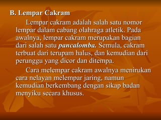 B. Lempar Cakram  Lempar cakram adalah salah satu nomor lempar dalam cabang olahraga atletik. Pada awalnya, lempar cakram merupakan bagian dari salah satu  pancalomba.  Semula, cakram terbuat dari terupam halus, dan kemudian dari perunggu yang dicor dan ditempa. Cara melempar cakram awalnya menirukan cara nelayan melempar jaring, namun kemudian berkembang dengan sikap badan menyiku secara khusus. 