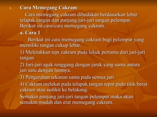 Cara Memegang Cakram  Cara memegang cakram dibedakan berdasarkan lebar telapak tangan dan panjang jari-jari tangan pelempar. Berikut ini cara-cara memegang cakram. a. Cara 1   Berikut ini cara memegang cakram bagi pelempar yang memiliki tangan cukup lebar. 1) Meletakkan tepi cakram pada lekuk pertama dari jari-jari tangan  2) Jari-jari agak renggang dengan jarak yang sama antara jari satu dengan lainnya. 3) Pengerahan tekanan sama pada semua jari 4) Cakram melekat pada telapak tangan tepat pada titik berat cakram atau sedikit ke belakang. Semakin panjang jari-jari tangan pelempar maka akan semakin mudah dan erat memegang cakram. 