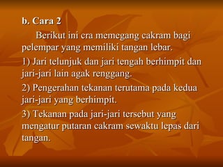 b. Cara 2  Berikut ini cra memegang cakram bagi pelempar yang memiliki tangan lebar. 1) Jari telunjuk dan jari tengah berhimpit dan jari-jari lain agak renggang. 2) Pengerahan tekanan terutama pada kedua jari-jari yang berhimpit. 3) Tekanan pada jari-jari tersebut yang mengatur putaran cakram sewaktu lepas dari tangan. 