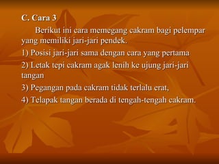C. Cara 3  Berikut ini cara memegang cakram bagi pelempar yang memiliki jari-jari pendek. 1) Posisi jari-jari sama dengan cara yang pertama 2) Letak tepi cakram agak lenih ke ujung jari-jari tangan 3) Pegangan pada cakram tidak terlalu erat, 4) Telapak tangan berada di tengah-tengah cakram. 