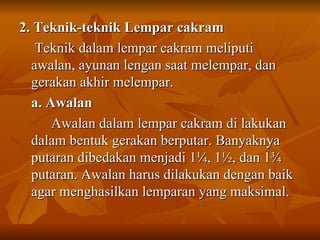 2. Teknik-teknik Lempar cakram   Teknik dalam lempar cakram meliputi awalan, ayunan lengan saat melempar, dan gerakan akhir melempar. a. Awalan Awalan dalam lempar cakram di lakukan dalam bentuk gerakan berputar. Banyaknya putaran dibedakan menjadi 1 ¼, 1½, dan 1¾ putaran. Awalan harus dilakukan dengan baik agar menghasilkan lemparan yang maksimal.  