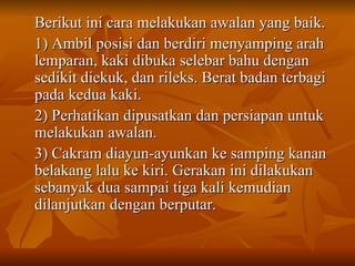 Berikut ini cara melakukan awalan yang baik. 1) Ambil posisi dan berdiri menyamping arah lemparan, kaki dibuka selebar bahu dengan sedikit diekuk, dan rileks. Berat badan terbagi pada kedua kaki. 2) Perhatikan dipusatkan dan persiapan untuk melakukan awalan. 3) Cakram diayun-ayunkan ke samping kanan belakang lalu ke kiri. Gerakan ini dilakukan sebanyak dua sampai tiga kali kemudian dilanjutkan dengan berputar. 