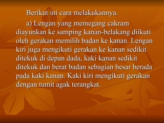 Berikut ini cara melakukannya. a) Lengan yang memegang cakram diayunkan ke samping kanan-belakang diikuti oleh gerakan memilih badan ke kanan. Lengan kiri juga mengikuti gerakan ke kanan sedikit ditekuk di depan dada, kaki kanan sedikit ditekuk dan berat badan sebagian besar berada pada kaki kanan. Kaki kiri mengikuti gerakan dengan tumit agak terangkat. 