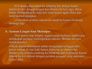 b) Cakram diayunkan ke samping kiri diikuti badan dipilin ke kiri dengan tangan kiri dibawa ke kiri juga. Berat badan dipindahkan ke kaki kiri, kaki kanan agak rileks dan tumit sedikit diangkat. c) Gerakan ayunan cakram ke samping kanan-belakang diulangi lagi. b. Ayunan Lengan Saat Melempar Dari posisi siap lempar, segera tanpa berhenti sedikit pun melakukan gerakan melemparkan cakram. Berikut ini cara melakukannya. 1) Kaki kanan ditolakkan untuk mengangkat panggul dari posisi rendah di atas kaki kanan didorong ke depan atas. Badan yang semula condong ke belakang dan terpilin ke kanan diputar ke kiri diikuti dengan gerakan panggul yang memutar ke kiri pula. 
