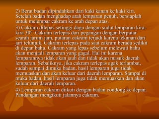 2) Berat badan dipindahkan dari kaki kanan ke kaki kiri. Setelah badan menghadap arah lemparan penuh, bersiaplah untuk melempar cakram ke arah depan atas. 3) Cakram dilepas setinggi dagu dengan sudut lemparan kira-kira 30 °. Cakram terlepas dari pegangan dengan berputar searah jarum jam, putaran cakram terjadi karena tekanan dari jari telunjuk. Cakram terlepas pada saat cakram berada sedikit di depan bahu. Cakram yang lepas sebelum melewati bahu akan menjadi lemparan yang gagal. Hal ini karena lemparannya tidak akan jauh dan tidak akan masuk daerah lemparan. Sebaliknya, jika cakram terlepas agak terlambat, sudah sampai dimuka badan, hasil lemparan juga tidak memuaskan dan akan keluar dari daerah lemparan. Sampai di muka badan, hasil lemparan juga tidak memuaskan dan akan keluar dari daerah lemparan. 4) Lemparan cakram diikuti dengan badan condong ke depan. Pandangan mengikuti jalannya cakram. 