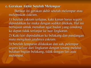 c. Gerakan Akhir Setelah Melempar Berikut ini gerakan akhir setelah melempar atau melepaskan cakram. 1) Setelah cakram terlepas, kaki kanan harus segera dipindahkan ke muka dengan sedikit ditekuk. Hal ini bertujuan untuk menahan agar badan yang condong ke depan tidak terlanjur ke luar lingkaran. 2) Kaki kiri dipindahkan ke belakang dan pandangan mata mengikuti jatuhnya cakram. 3) Setelah lemparan dilakukan dan sah, pelempar segera keluar dari lingkaran dengan tenang melalui belahan bagian belakang, tidak dengan lari atau melompat. 