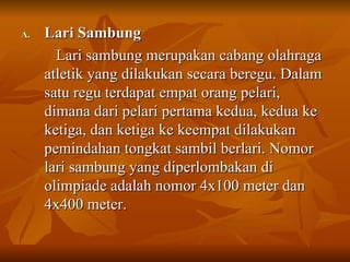 Lari Sambung  Lari sambung merupakan cabang olahraga atletik yang dilakukan secara beregu. Dalam satu regu terdapat empat orang pelari, dimana dari pelari pertama kedua, kedua ke ketiga, dan ketiga ke keempat dilakukan pemindahan tongkat sambil berlari. Nomor lari sambung yang diperlombakan di olimpiade adalah nomor 4x100 meter dan 4x400 meter. 