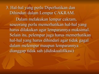 3. Hal-hal yang perlu Diperhatikan dan Dihindari dalam Lempar CAKRAM. Dalam melakukan lempar cakram, seseorang perlu memerhatikan hal-hal yang harus dilakukan agar lemparannya maksimal. Selain itu, pelempar juga harus memerhatikan hal-hal yang harus dihindari agar tidak gagal dalam melempar maupun lemparannya dianggap tidak sah (didiskualifikasi) 