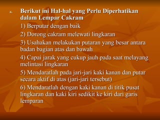 Berikut ini Hal-hal yang Perlu Diperhatikan dalam Lempar Cakram 1) Berputar dengan baik 2) Dorong cakram melewati lingkaran 3) Usahakan melakukan putaran yang besar antara badan bagian atas dan bawah 4) Capai jarak yang cukup jauh pada saat melayang melintasi lingkaran 5) Mendaratlah pada jari-jari kaki kanan dan putar secara aktif di atas (jari-jari tersebut) 6) Mendaratlah dengan kaki kanan di titik pusat lingkaran dan kaki kiri sedikit ke kiri dari garis lemparan 