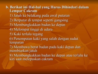 b. Berikut ini Hal-hal yang Harus Dihindari dalam Lempar Cakram 1) Jatuh ke belakang pada awal putaran 2) Berputar di tempat seperti gangsing 3) Membungkukkan badan ke depan 4) Melompat tinggi di udara 5) Kaki terlalu tegang 6) Penempatan kaki yang salah dengan sudut lemparan 7) Membawa berat badan pada kaki depan dan membiarkan jatuh 8) Membungkukkan badan ke depan atau terlalu ke kiri saat melepaskan cakram 