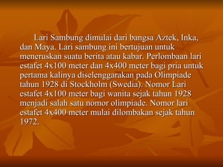 Lari Sambung dimulai dari bangsa Aztek, Inka, dan Maya. Lari sambung ini bertujuan untuk meneruskan suatu berita atau kabar. Perlombaan lari estafet 4x100 meter dan 4x400 meter bagi pria untuk pertama kalinya diselenggarakan pada Olimpiade tahun 1928 di Stockholm (Swedia). Nomor Lari estafet 4x100 meter bagi wanita sejak tahun 1928 menjadi salah satu nomor olimpiade. Nomor lari estafet 4x400 meter mulai dilombakan sejak tahun 1972. 