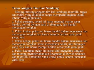 Tugas Anggota Tim Lari Sambung Masing-masing anggota tim lari sambung memiliki tugas tersendiri, yang dilakukan tanpa memperhitungkan teknik operan yang digunakan. a. Pelari pertama, pelari ini harus menjadi starter yang handal, berlari dengan baik di tikungan, dan handal menangani tongkat. b. Pelari kedua, pelari ini harus handal dalam menerima dan menangani tongkat dan harus mampu berlari pada jarak yang jauh. c. Pelari ketiga, pelari ini harus handal dalam menerima dan menangani tongkat, harus merupakan pelari jalur tikungan yang baik dan harus mampu berlari cepat pada jarak jauh. d. Pelari keempat, pelari ini harus ahli menerima tongkat dan mampu mempertahankan kecepatan di bawah tekanan dan memiliki semangat yang tinggi untuk segera mencapai garis finis 