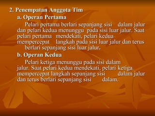 2. Penempatan Anggota Tim a. Operan Pertama Pelari pertama berlari sepanjang sisi  dalam jalur dan pelari kedua menunggu  pada sisi luar jalur. Saat pelari pertama  mendekati, pelari kedua mempercepat  langkah pada sisi luar jalur dan terus  berlari sepanjang sisi luar jalur . b. Operan Kedua Pelari ketiga menunggu pada sisi dalam  jalur. Saat pelari kedua mendekati, pelari  ketiga mempercepat langkah sepanjang sisi  dalam jalur dan terus berlari sepanjang sisi  dalam. 