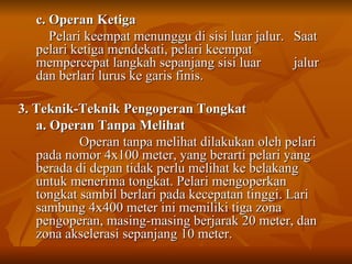 c. Operan Ketiga Pelari keempat menunggu di sisi luar jalur.  Saat pelari ketiga mendekati, pelari keempat  mempercepat langkah sepanjang sisi luar  jalur dan berlari lurus ke garis finis. 3. Teknik-Teknik Pengoperan Tongkat  a. Operan Tanpa Melihat Operan tanpa melihat dilakukan oleh pelari pada nomor 4x100 meter, yang berarti pelari yang berada di depan tidak perlu melihat ke belakang untuk menerima tongkat. Pelari mengoperkan tongkat sambil berlari pada kecepatan tinggi. Lari sambung 4x400 meter ini memiliki tiga zona pengoperan, masing-masing berjarak 20 meter, dan zona akselerasi sepanjang 10 meter. 