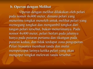 b. Operan dengan Melihat Operan dengan melihat dilakukan oleh pelari pada nomor 4x400 meter, dimana pelari yang menerima tongkat menoleh untuk melihat pelari yang memegang tongkat dan mengambil tongkat dari tangan pelari tersebut, bukan menerimanya. Pada nomor 4x400 meter, pelari berlari pada jalurnya hanya pada putaran pertama dan tikungan pada putaran kedua, dan tidak terdapat zona pengoperan. Pelari biasanya membuat tanda dan mulai mempercepat larinya ketika pelari yang akan mengoper tongkat melewati tanda tersebut.  
