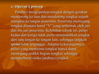 c. Operan Upsweep Pemberi mengoperkan tongkat dengan gerakan mendorong ke atas dan mendorong tongkat sejauh mungkin ke tangan penerima. Penerima memegang tongkat diantara huruf “V” yang terbentuk oleh jari dan ibu jari penerima. Kelebihan teknik ini, pelari kedua dan ketiga tidak perlu memindahkan tongkat dari satu tangan ke tangan lain, sehingga langkah  sprint  tidak terganggu. Adapun kekurangannya, pelari yang menerima tongkat hanya dapat memegang sedikit bagian tongkat sehingga memperbesar risiko jatuhnya tongkat. 