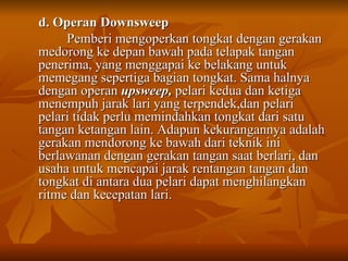 d. Operan Downsweep  Pemberi mengoperkan tongkat dengan gerakan medorong ke depan bawah pada telapak tangan penerima, yang menggapai ke belakang untuk memegang sepertiga bagian tongkat. Sama halnya dengan operan  upsweep,  pelari kedua dan ketiga menempuh jarak lari yang terpendek,dan pelari pelari tidak perlu memindahkan tongkat dari satu tangan ketangan lain. Adapun kekurangannya adalah gerakan mendorong ke bawah dari teknik ini berlawanan dengan gerakan tangan saat berlari, dan usaha untuk mencapai jarak rentangan tangan dan tongkat di antara dua pelari dapat menghilangkan ritme dan kecepatan lari.  