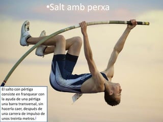•Salt amb perxa
El salto con pértiga
consiste en franquear con
la ayuda de una pértiga
una barra transversal, sin
hacerla caer, después de
una carrera de impulso de
unos treinta metros.[
 