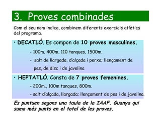 3.  Proves combinades Com el seu nom indica, combinem diferents exercicis atlètics del programa. DECATLÓ . Es compon de  10 proves masculines. - 100m, 400m, 110 tanques, 1500m. -  salt de llargada, d’alçada i perxa; llençament de pes, de disc i de javelina HEPTATLÓ . Consta de  7 proves femenines. - 200m., 100m tanques, 800m.  - salt d’alçada, llargada; llençament de pes i de javelina. Es puntuen segons una taula de la IAAF. Guanya qui suma més punts en el total de les proves. 